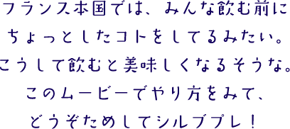 フランス本国では、みんな飲む前にちょっとしたコトをしてるみたい。こうして飲むと美味しくなるそうな。このムービーでやり方をみて、どうぞためしてシルブプレ！